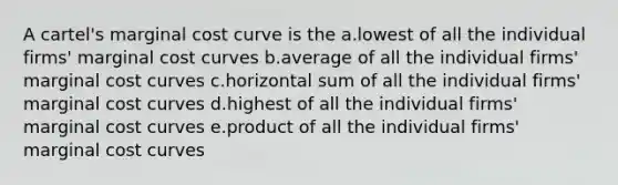 A cartel's marginal cost curve is the a.lowest of all the individual firms' marginal cost curves b.average of all the individual firms' marginal cost curves c.horizontal sum of all the individual firms' marginal cost curves d.highest of all the individual firms' marginal cost curves e.product of all the individual firms' marginal cost curves