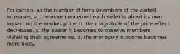 For cartels, as the number of firms (members of the cartel) increases, a. the more concerned each seller is about its own impact on the market price. b. the magnitude of the price effect decreases. c. the easier it becomes to observe members violating their agreements. d. the monopoly outcome becomes more likely.