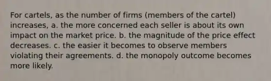 For cartels, as the number of firms (members of the cartel) increases, a. the more concerned each seller is about its own impact on the market price. b. the magnitude of the price effect decreases. c. the easier it becomes to observe members violating their agreements. d. the monopoly outcome becomes more likely.