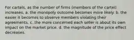 For cartels, as the number of firms (members of the cartel) increases, a. the monopoly outcome becomes more likely. b. the easier it becomes to observe members violating their agreements. c. the more concerned each seller is about its own impact on the market price. d. the magnitude of the price effect decreases.