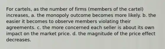 For cartels, as the number of firms (members of the cartel) increases, a. the monopoly outcome becomes more likely. b. the easier it becomes to observe members violating their agreements. c. the more concerned each seller is about its own impact on the market price. d. the magnitude of the price effect decreases.