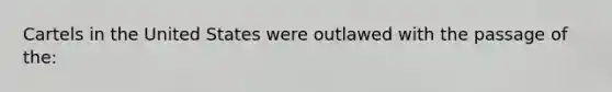 Cartels in the United States were outlawed with the passage of the: