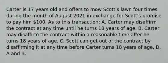 Carter is 17 years old and offers to mow Scott's lawn four times during the month of August 2021 in exchange for Scott's promise to pay him 100. As to this transaction: A. Carter may disaffirm the contract at any time until he turns 18 years of age. B. Carter may disaffirm the contract within a reasonable time after he turns 18 years of age. C. Scott can get out of the contract by disaffirming it at any time before Carter turns 18 years of age. D. A and B.