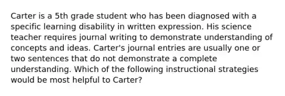 Carter is a 5th grade student who has been diagnosed with a specific learning disability in written expression. His science teacher requires journal writing to demonstrate understanding of concepts and ideas. Carter's journal entries are usually one or two sentences that do not demonstrate a complete understanding. Which of the following instructional strategies would be most helpful to Carter?