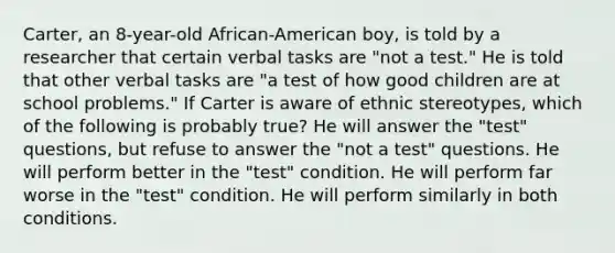 Carter, an 8-year-old African-American boy, is told by a researcher that certain verbal tasks are "not a test." He is told that other verbal tasks are "a test of how good children are at school problems." If Carter is aware of ethnic stereotypes, which of the following is probably true? He will answer the "test" questions, but refuse to answer the "not a test" questions. He will perform better in the "test" condition. He will perform far worse in the "test" condition. He will perform similarly in both conditions.