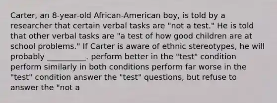 Carter, an 8-year-old African-American boy, is told by a researcher that certain verbal tasks are "not a test." He is told that other verbal tasks are "a test of how good children are at school problems." If Carter is aware of ethnic stereotypes, he will probably __________. perform better in the "test" condition perform similarly in both conditions perform far worse in the "test" condition answer the "test" questions, but refuse to answer the "not a