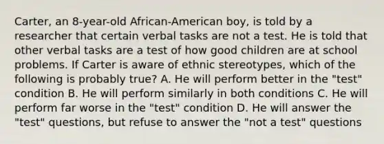 Carter, an 8-year-old African-American boy, is told by a researcher that certain verbal tasks are not a test. He is told that other verbal tasks are a test of how good children are at school problems. If Carter is aware of ethnic stereotypes, which of the following is probably true? A. He will perform better in the "test" condition B. He will perform similarly in both conditions C. He will perform far worse in the "test" condition D. He will answer the "test" questions, but refuse to answer the "not a test" questions