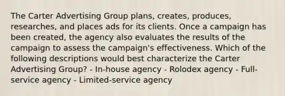 The Carter Advertising Group plans, creates, produces, researches, and places ads for its clients. Once a campaign has been created, the agency also evaluates the results of the campaign to assess the campaign's effectiveness. Which of the following descriptions would best characterize the Carter Advertising Group? - In-house agency - Rolodex agency - Full-service agency - Limited-service agency