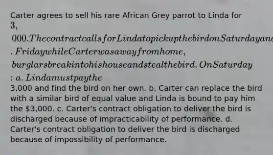 Carter agrees to sell his rare African Grey parrot to Linda for 3,000. The contract calls for Linda to pick up the bird on Saturday and pay for it in cash then. Friday while Carter was away from home, burglars break into his house and steal the bird. On Saturday: a. Linda must pay the3,000 and find the bird on her own. b. Carter can replace the bird with a similar bird of equal value and Linda is bound to pay him the 3,000. c. Carter's contract obligation to deliver the bird is discharged because of impracticability of performance. d. Carter's contract obligation to deliver the bird is discharged because of impossibility of performance.