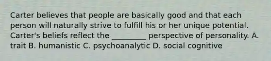 Carter believes that people are basically good and that each person will naturally strive to fulfill his or her unique potential. Carter's beliefs reflect the _________ perspective of personality. A. trait B. humanistic C. psychoanalytic D. social cognitive