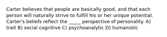 Carter believes that people are basically good, and that each person will naturally strive to fulfill his or her unique potential. Carter's beliefs reflect the _____ perspective of personality. A) trait B) social cognitive C) psychoanalytic D) humanistic