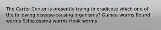 The Carter Center is presently trying to eradicate which one of the following disease-causing organisms? Guinea worms Round worms Schistosoma worms Hook worms