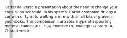 Carter delivered a presentation about the need to change your car's oil on schedule. In his speech, Carter compared driving a car with dirty oil to walking a mile with small bits of gravel in your socks. This comparison illustrates a type of supporting material called a(n)...? (A) Example (B) Analogy (C) Story (D) Characteristic