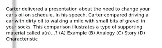 Carter delivered a presentation about the need to change your car's oil on schedule. In his speech, Carter compared driving a car with dirty oil to walking a mile with small bits of gravel in your socks. This comparison illustrates a type of supporting material called a(n)...? (A) Example (B) Analogy (C) Story (D) Characteristic