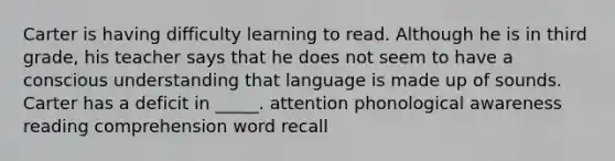 Carter is having difficulty learning to read. Although he is in third grade, his teacher says that he does not seem to have a conscious understanding that language is made up of sounds. Carter has a deficit in _____. attention phonological awareness reading comprehension word recall