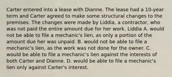 Carter entered into a lease with Dianne. The lease had a 10-year term and Carter agreed to make some structural changes to the premises. The changes were made by Liddia, a contractor, who was not paid the entire amount due for her work. Liddia A. would not be able to file a mechanic's lien, as only a portion of the amount due her was unpaid. B. would not be able to file a mechanic's lien, as the work was not done for the owner. C. would be able to file a mechanic's lien against the interests of both Carter and Dianne. D. would be able to file a mechanic's lien only against Carter's interest.