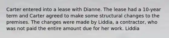 Carter entered into a lease with Dianne. The lease had a 10-year term and Carter agreed to make some structural changes to the premises. The changes were made by Liddia, a contractor, who was not paid the entire amount due for her work. Liddia