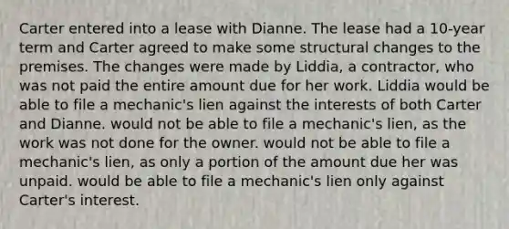 Carter entered into a lease with Dianne. The lease had a 10-year term and Carter agreed to make some structural changes to the premises. The changes were made by Liddia, a contractor, who was not paid the entire amount due for her work. Liddia would be able to file a mechanic's lien against the interests of both Carter and Dianne. would not be able to file a mechanic's lien, as the work was not done for the owner. would not be able to file a mechanic's lien, as only a portion of the amount due her was unpaid. would be able to file a mechanic's lien only against Carter's interest.