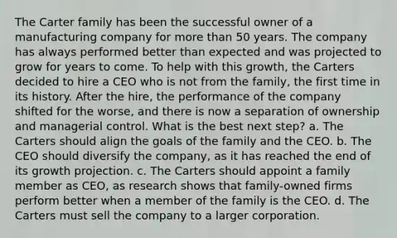 The Carter family has been the successful owner of a manufacturing company for more than 50 years. The company has always performed better than expected and was projected to grow for years to come. To help with this growth, the Carters decided to hire a CEO who is not from the family, the first time in its history. After the hire, the performance of the company shifted for the worse, and there is now a separation of ownership and managerial control. What is the best next step? a. The Carters should align the goals of the family and the CEO. b. The CEO should diversify the company, as it has reached the end of its growth projection. c. The Carters should appoint a family member as CEO, as research shows that family-owned firms perform better when a member of the family is the CEO. d. The Carters must sell the company to a larger corporation.