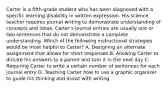 Carter is a fifth-grade student who has been diagnosed with a specific learning disability in written expression. His science teacher requires journal writing to demonstrate understanding of concepts and ideas. Carter's journal entries are usually one or two sentences that do not demonstrate a complete understanding. Which of the following instructional strategies would be most helpful to Carter? A. Designing an alternate assignment that allows for short responses B. Allowing Carter to dictate his answers to a parent and turn it in the next day C. Requiring Carter to write a certain number of sentences for each journal entry D. Teaching Carter how to use a graphic organizer to guide his thinking and assist with writing