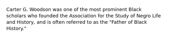 Carter G. Woodson was one of the most prominent Black scholars who founded the Association for the Study of Negro Life and History, and is often referred to as the "Father of Black History."