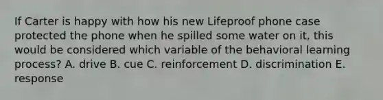 If Carter is happy with how his new Lifeproof phone case protected the phone when he spilled some water on it, this would be considered which variable of the behavioral learning process? A. drive B. cue C. reinforcement D. discrimination E. response