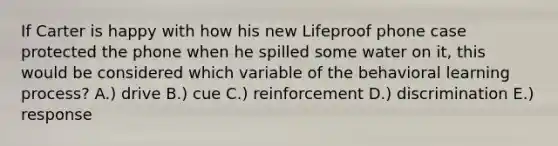 If Carter is happy with how his new Lifeproof phone case protected the phone when he spilled some water on it, this would be considered which variable of the behavioral learning process? A.) drive B.) cue C.) reinforcement D.) discrimination E.) response
