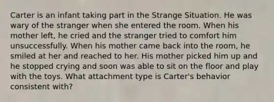 Carter is an infant taking part in the Strange Situation. He was wary of the stranger when she entered the room. When his mother left, he cried and the stranger tried to comfort him unsuccessfully. When his mother came back into the room, he smiled at her and reached to her. His mother picked him up and he stopped crying and soon was able to sit on the floor and play with the toys. What attachment type is Carter's behavior consistent with?