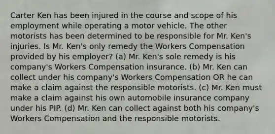 Carter Ken has been injured in the course and scope of his employment while operating a motor vehicle. The other motorists has been determined to be responsible for Mr. Ken's injuries. Is Mr. Ken's only remedy the Workers Compensation provided by his employer? (a) Mr. Ken's sole remedy is his company's Workers Compensation insurance. (b) Mr. Ken can collect under his company's Workers Compensation OR he can make a claim against the responsible motorists. (c) Mr. Ken must make a claim against his own automobile insurance company under his PIP. (d) Mr. Ken can collect against both his company's Workers Compensation and the responsible motorists.