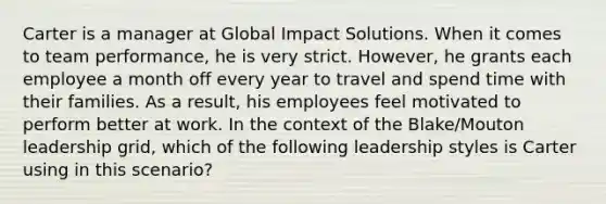 Carter is a manager at Global Impact Solutions. When it comes to team performance, he is very strict. However, he grants each employee a month off every year to travel and spend time with their families. As a result, his employees feel motivated to perform better at work. In the context of the Blake/Mouton leadership grid, which of the following leadership styles is Carter using in this scenario?