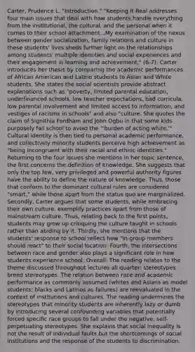 Carter, Prudence L. "Introduction." "Keeping It Real addresses four main issues that deal with how students handle everything from the institutional, the cultural, and the personal when it comes to their school attachment...My examination of the nexus between gender socialization, family relations and culture in these students' lives sheds further light on the relationships among students' multiple identities and social experiences and their engagement in learning and achievement," (6-7). Carter introduces her thesis by comparing the academic performances of African American and Latino students to Asian and White students. She states the social scientists provide abstract explanations such as "poverty, limited parental education, underfinanced schools, low teacher expectations, bad curricula, low parental involvement and limited access to information, and vestiges of racisms in schools" and also "culture. She quotes the claim of Signithia Fordham and John Ogbu in that some kids purposely fail school to avoid the "'burden of acting white.'" Cultural identity is then tied to personal academic performance, and collectively minority students perceive high achievement as "being incongruent with their racial and ethnic identities." Returning to the four issues she mentions in her topic sentence, the first concerns the definition of knowledge. She suggests that only the top few, very privileged and powerful authority figures have the ability to define the nature of knowledge. Thus, those that conform to the dominant cultural rules are considered "smart," while those apart from the status quo are marginalized. Secondly, Carter argues that some students, while embracing their own culture, exemplify practices apart from those of mainstream culture. Thus, relating back to the first points, students may grow up critiquing the culture taught in schools rather than abiding by it. Thirdly, she mentions that the students' response to school reflect how "in-group members should react" to their social location. Fourth, the intersections between race and gender also plays a significant role in how students experience school. Overall: The reading relates to the theme discussed throughout lectures all quarter: stereotypes breed stereotypes. The relation between race and academic performance as commonly assumed (whites and Asians as model students; blacks and Latinos as failures) are reevaluated in the context of institutions and cultures. The reading undermines the stereotypes that minority students are inherently lazy or dumb by introducing several confounding variables that potentially forced specific race groups to fall under the negative, self-perpetuating stereotypes. She explains that social inequality is not the result of individual faults but the shortcomings of social institutions and the response of the students to discrimination.