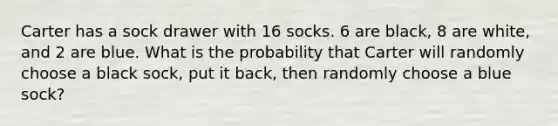 Carter has a sock drawer with 16 socks. 6 are black, 8 are white, and 2 are blue. What is the probability that Carter will randomly choose a black sock, put it back, then randomly choose a blue sock?