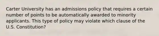 Carter University has an admissions policy that requires a certain number of points to be automatically awarded to minority applicants. This type of policy may violate which clause of the U.S. Constitution?