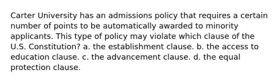 Carter University has an admissions policy that requires a certain number of points to be automatically awarded to minority applicants. This type of policy may violate which clause of the U.S. Constitution? a. the establishment clause. b. the access to education clause. c. the advancement clause. d. the equal protection clause.