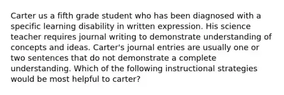 Carter us a fifth grade student who has been diagnosed with a specific learning disability in written expression. His science teacher requires journal writing to demonstrate understanding of concepts and ideas. Carter's journal entries are usually one or two sentences that do not demonstrate a complete understanding. Which of the following instructional strategies would be most helpful to carter?