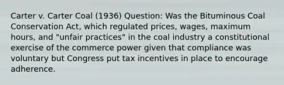 Carter v. Carter Coal (1936) Question: Was the Bituminous Coal Conservation Act, which regulated prices, wages, maximum hours, and "unfair practices" in the coal industry a constitutional exercise of the commerce power given that compliance was voluntary but Congress put tax incentives in place to encourage adherence.