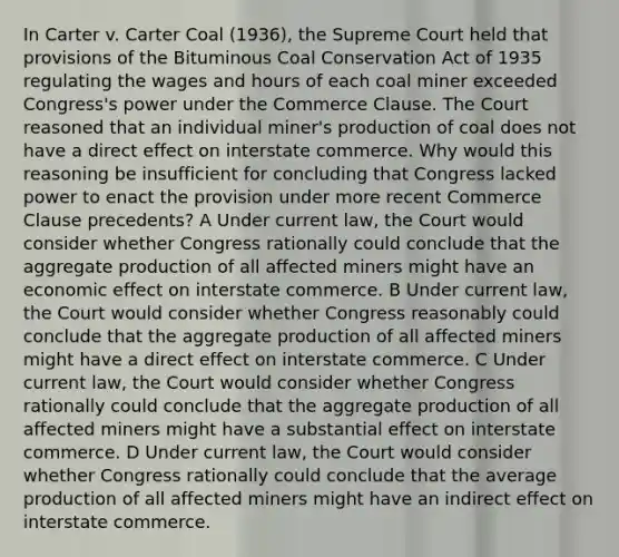 In Carter v. Carter Coal (1936), the Supreme Court held that provisions of the Bituminous Coal Conservation Act of 1935 regulating the wages and hours of each coal miner exceeded Congress's power under the Commerce Clause. The Court reasoned that an individual miner's production of coal does not have a direct effect on interstate commerce. Why would this reasoning be insufficient for concluding that Congress lacked power to enact the provision under more recent Commerce Clause precedents? A Under current law, the Court would consider whether Congress rationally could conclude that the aggregate production of all affected miners might have an economic effect on interstate commerce. B Under current law, the Court would consider whether Congress reasonably could conclude that the aggregate production of all affected miners might have a direct effect on interstate commerce. C Under current law, the Court would consider whether Congress rationally could conclude that the aggregate production of all affected miners might have a substantial effect on interstate commerce. D Under current law, the Court would consider whether Congress rationally could conclude that the average production of all affected miners might have an indirect effect on interstate commerce.