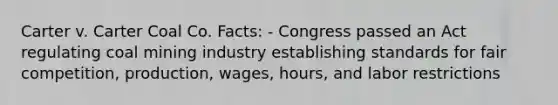 Carter v. Carter Coal Co. Facts: - Congress passed an Act regulating coal mining industry establishing standards for fair competition, production, wages, hours, and labor restrictions