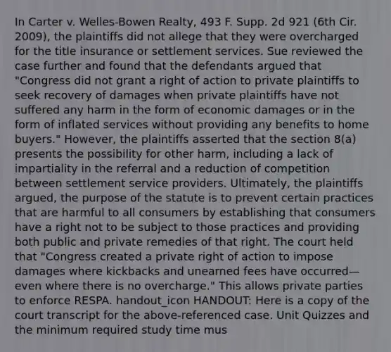 In Carter v. Welles-Bowen Realty, 493 F. Supp. 2d 921 (6th Cir. 2009), the plaintiffs did not allege that they were overcharged for the title insurance or settlement services. Sue reviewed the case further and found that the defendants argued that "Congress did not grant a right of action to private plaintiffs to seek recovery of damages when private plaintiffs have not suffered any harm in the form of economic damages or in the form of inflated services without providing any benefits to home buyers." However, the plaintiffs asserted that the section 8(a) presents the possibility for other harm, including a lack of impartiality in the referral and a reduction of competition between settlement service providers. Ultimately, the plaintiffs argued, the purpose of the statute is to prevent certain practices that are harmful to all consumers by establishing that consumers have a right not to be subject to those practices and providing both public and private remedies of that right. The court held that "Congress created a private right of action to impose damages where kickbacks and unearned fees have occurred—even where there is no overcharge." This allows private parties to enforce RESPA. handout_icon HANDOUT: Here is a copy of the court transcript for the above-referenced case. Unit Quizzes and the minimum required study time mus