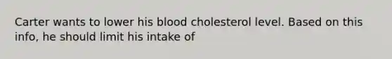 Carter wants to lower his blood cholesterol level. Based on this info, he should limit his intake of