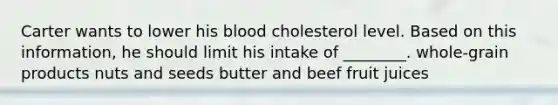 Carter wants to lower his blood cholesterol level. Based on this information, he should limit his intake of ________. whole-grain products nuts and seeds butter and beef fruit juices