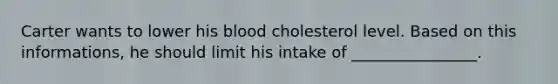 Carter wants to lower his blood cholesterol level. Based on this informations, he should limit his intake of ________________.