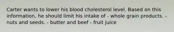 Carter wants to lower his blood cholesterol level. Based on this information, he should limit his intake of - whole grain products. - nuts and seeds. - butter and beef - fruit juice