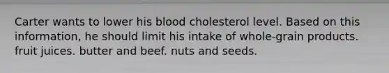 Carter wants to lower his blood cholesterol level. Based on this information, he should limit his intake of whole-grain products. fruit juices. butter and beef. nuts and seeds.