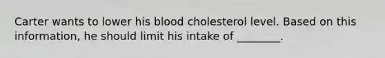 Carter wants to lower his blood cholesterol level. Based on this information, he should limit his intake of ________.