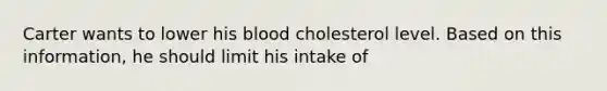 Carter wants to lower his blood cholesterol level. Based on this information, he should limit his intake of