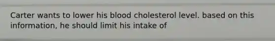 Carter wants to lower his blood cholesterol level. based on this information, he should limit his intake of