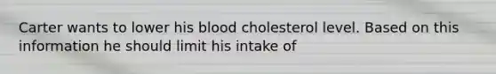 Carter wants to lower his blood cholesterol level. Based on this information he should limit his intake of