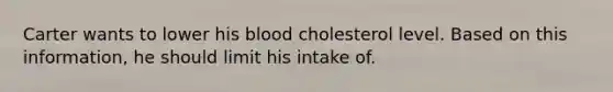 Carter wants to lower his blood cholesterol level. Based on this information, he should limit his intake of.