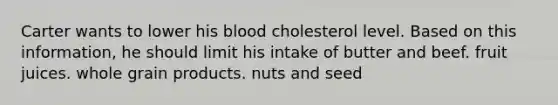 Carter wants to lower his blood cholesterol level. Based on this information, he should limit his intake of butter and beef. fruit juices. whole grain products. nuts and seed